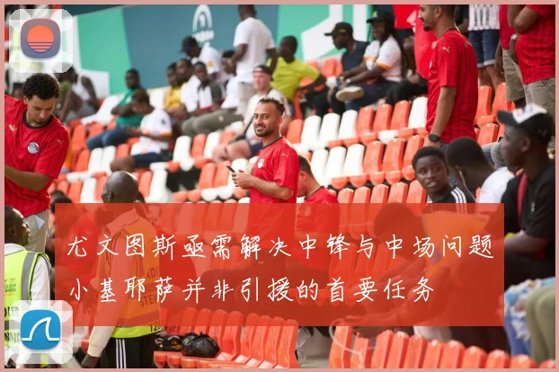 尤文图斯亟需解决中锋与中场问题小基耶萨并非引援的首要任务