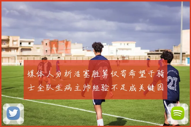 媒体人分析活塞胜算仅寄希望于骑士全队生病主帅经验不足成关键因素