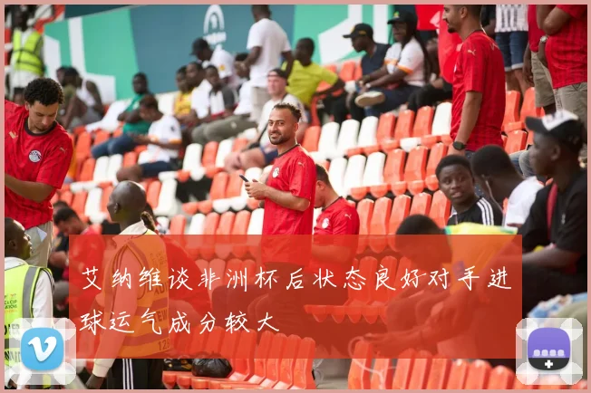 艾纳维谈非洲杯后状态良好对手进球运气成分较大