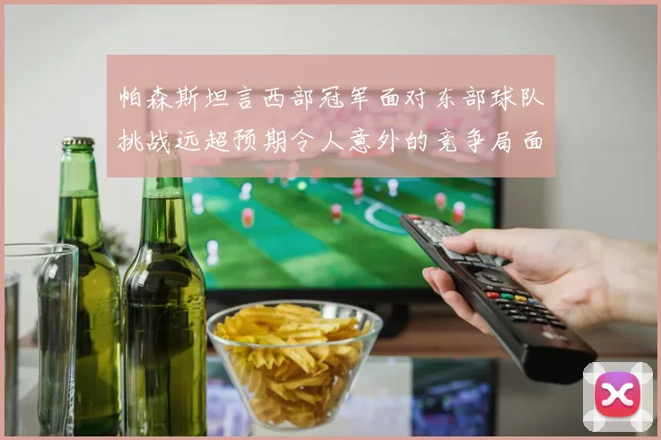 帕森斯坦言西部冠军面对东部球队挑战远超预期令人意外的竞争局面