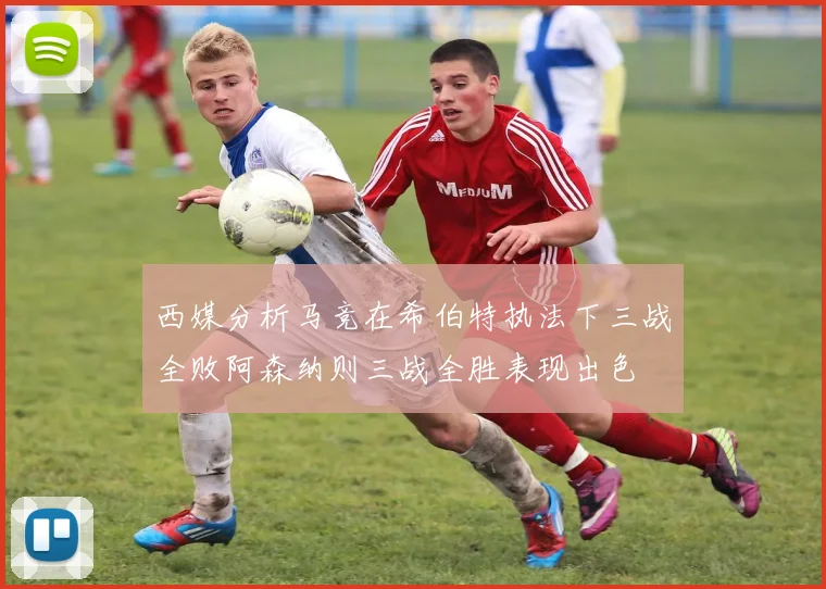 西媒分析马竞在希伯特执法下三战全败阿森纳则三战全胜表现出色