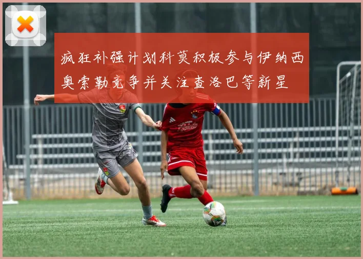 疯狂补强计划科莫积极参与伊纳西奥索勒竞争并关注查洛巴等新星
