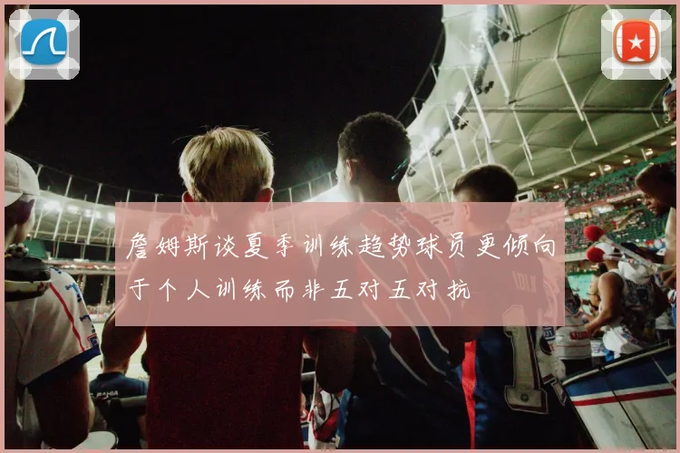 詹姆斯谈夏季训练趋势球员更倾向于个人训练而非五对五对抗