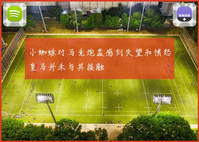 小蜘蛛对马竞炮轰感到失望和愤怒皇马并未与其接触