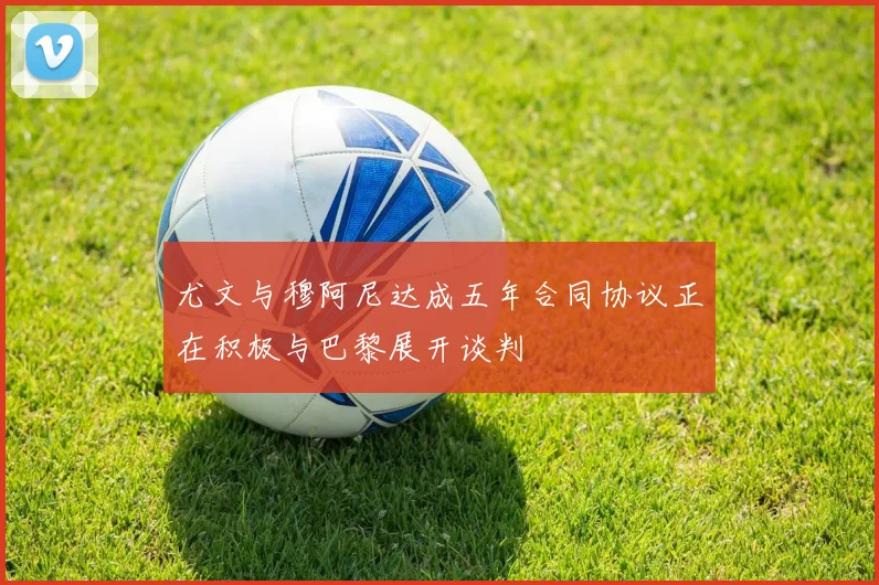 尤文与穆阿尼达成五年合同协议正在积极与巴黎展开谈判