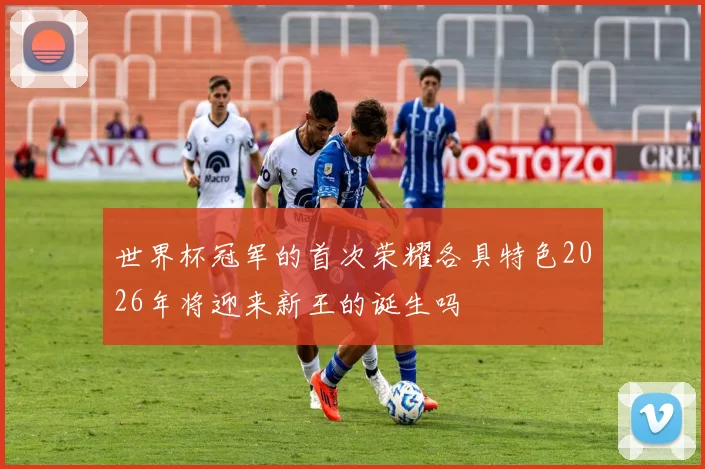 世界杯冠军的首次荣耀各具特色2026年将迎来新王的诞生吗