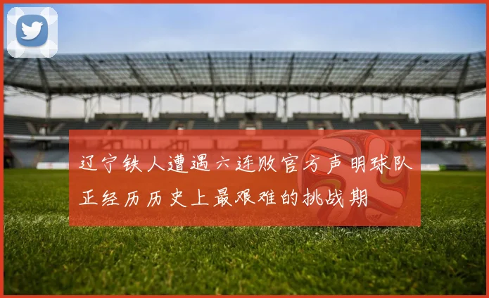 辽宁铁人遭遇六连败官方声明球队正经历历史上最艰难的挑战期