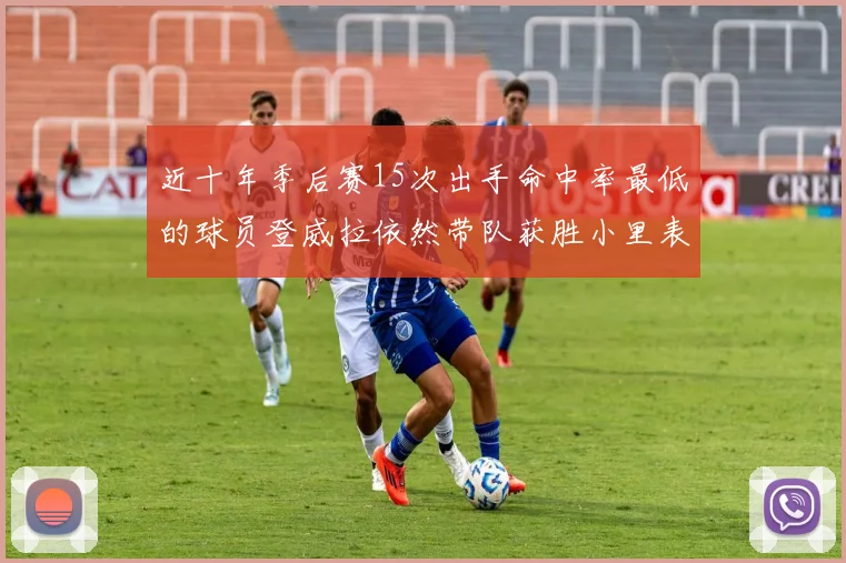 近十年季后赛15次出手命中率最低的球员登威拉依然带队获胜小里表现低迷仅得三分