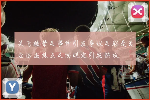 吴飞被禁足事件引发争议足彩是否合法成焦点足协规定引发热议