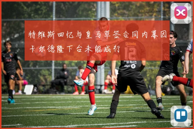 特维斯回忆与皇马草签合同内幕因卡尔德隆下台未能成行