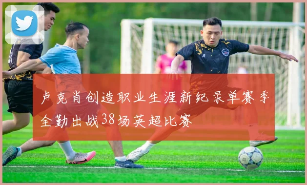 卢克肖创造职业生涯新纪录单赛季全勤出战38场英超比赛