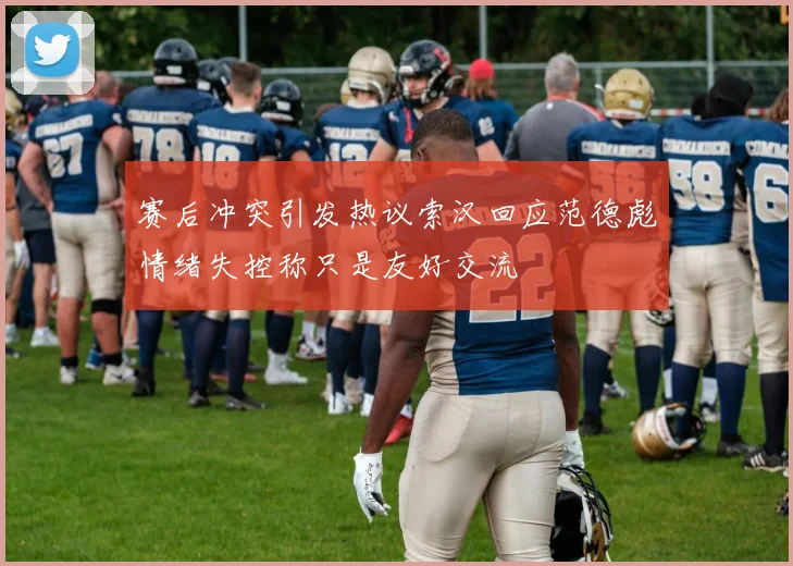 赛后冲突引发热议索汉回应范德彪情绪失控称只是友好交流