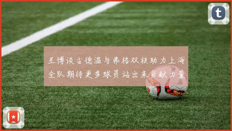 王博谈古德温与弗格双核助力上海全队期待更多球员站出来贡献力量