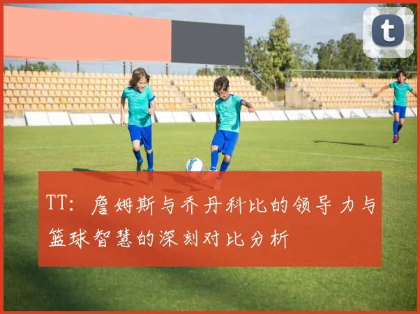 TT：詹姆斯与乔丹科比的领导力与篮球智慧的深刻对比分析