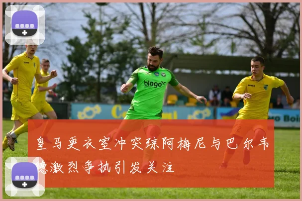 皇马更衣室冲突琼阿梅尼与巴尔韦德激烈争执引发关注