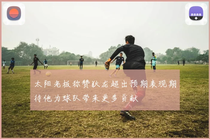 太阳老板称赞狄龙超出预期表现期待他为球队带来更多贡献
