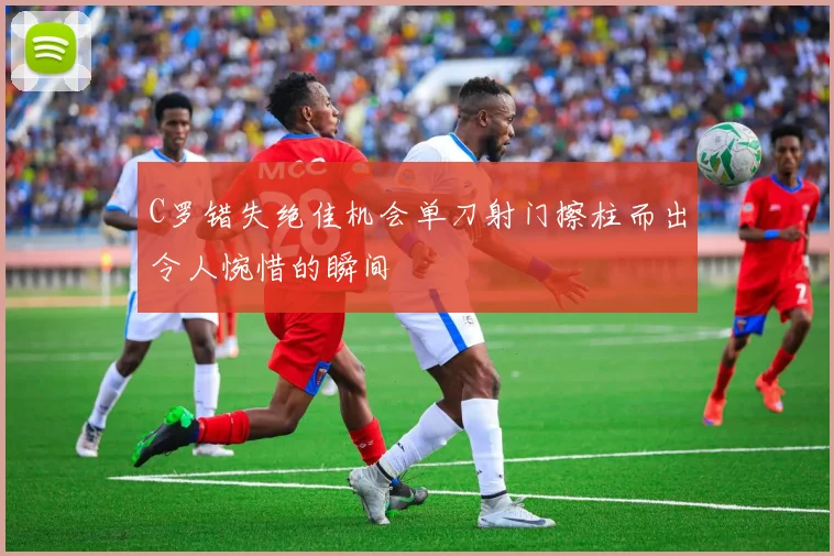 C罗错失绝佳机会单刀射门擦柱而出令人惋惜的瞬间