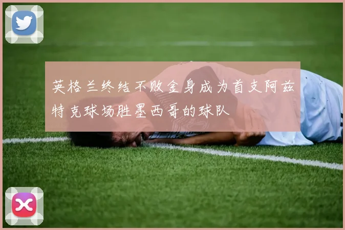 英格兰终结不败金身成为首支阿兹特克球场胜墨西哥的球队