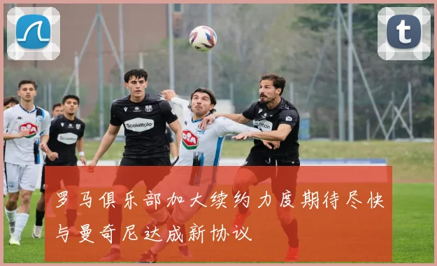 罗马俱乐部加大续约力度期待尽快与曼奇尼达成新协议