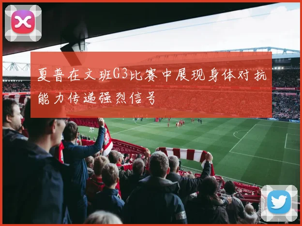 夏普在文班G3比赛中展现身体对抗能力传递强烈信号