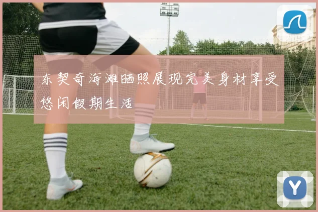 东契奇海滩晒照展现完美身材享受悠闲假期生活