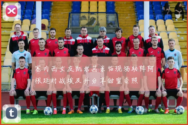 塞内西女友凯尔茜亲临现场助阵阿根廷对战埃及并分享甜蜜合照