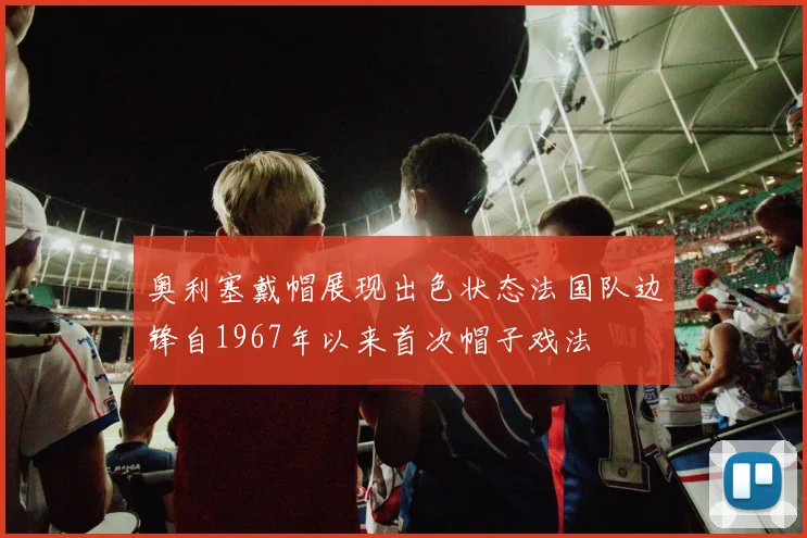 奥利塞戴帽展现出色状态法国队边锋自1967年以来首次帽子戏法