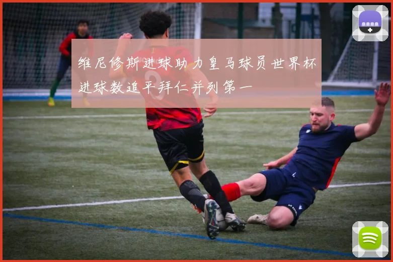 维尼修斯进球助力皇马球员世界杯进球数追平拜仁并列第一