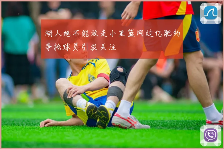 湖人绝不能放走小里篮网过亿肥约争抢球员引发关注