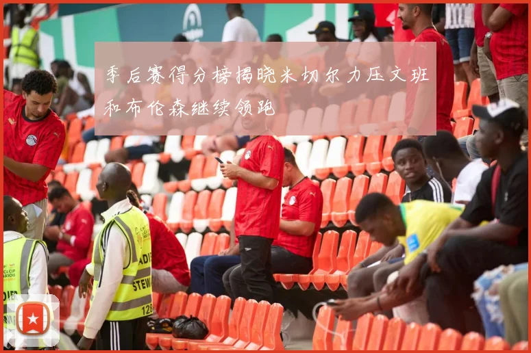 季后赛得分榜揭晓米切尔力压文班和布伦森继续领跑