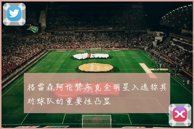 格雷森阿伦赞布克全明星入选称其对球队的重要性凸显